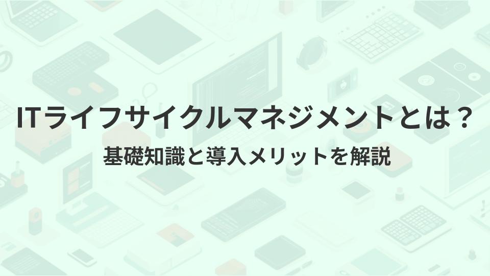 ITライフサイクルマネジメントとは？基礎知識と導入メリットを解説