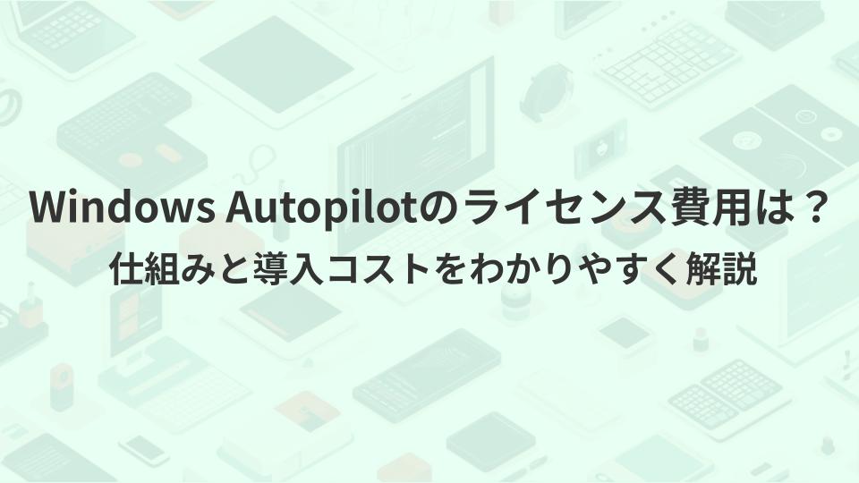 Windows Autopilotのライセンス費用は？仕組みと導入コストをわかりやすく解説